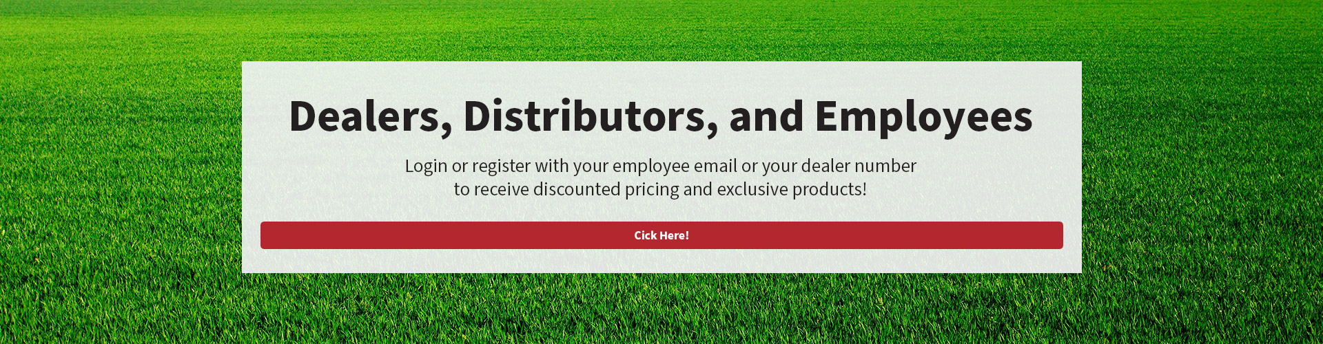 Dealers, Distributors, and Employees - Login or register with your employee email or your dealer number to receive discounted pricing and exclusive products!